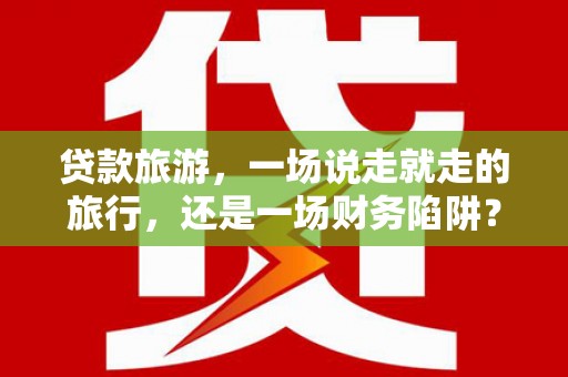 吴忠贷款旅游，一场说走就走的旅行，还是一场财务陷阱？