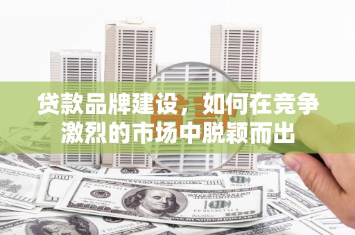 吴忠贷款品牌建设，如何在竞争激烈的市场中脱颖而出