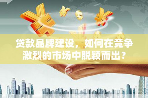 吴忠贷款品牌建设，如何在竞争激烈的市场中脱颖而出？