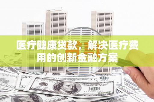 吴忠医疗健康贷款，解决医疗费用的创新金融方案