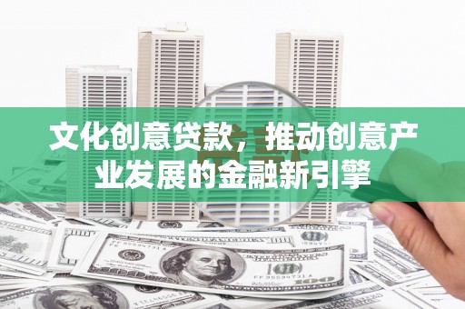 吴忠文化创意贷款，推动创意产业发展的金融新引擎