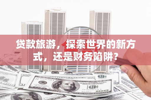 吴忠贷款旅游，探索世界的新方式，还是财务陷阱？