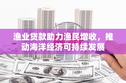 吴忠渔业贷款助力渔民增收，推动海洋经济可持续发展
