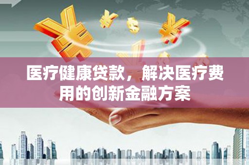 吴忠医疗健康贷款，解决医疗费用的创新金融方案