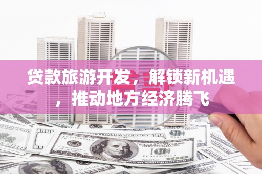 吴忠贷款旅游开发，解锁新机遇，推动地方经济腾飞