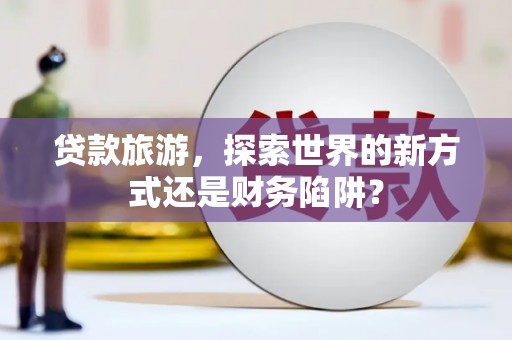 吴忠贷款旅游，探索世界的新方式还是财务陷阱？